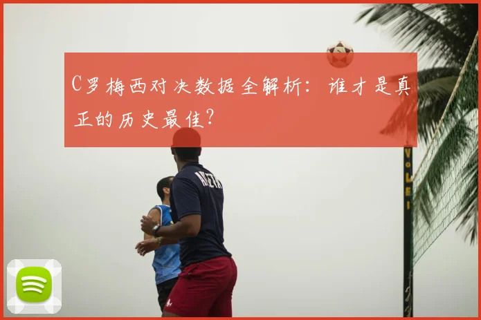 C罗梅西对决数据全解析：谁才是真正的历史最佳？