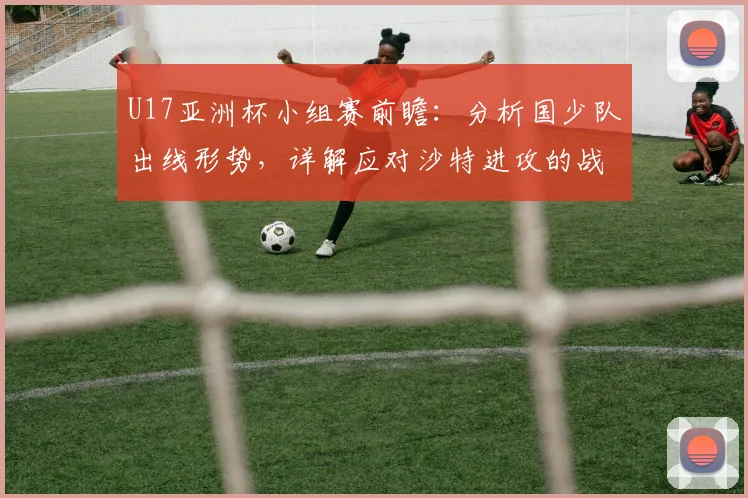 U17亚洲杯小组赛前瞻：分析国少队出线形势，详解应对沙特进攻的战术部署