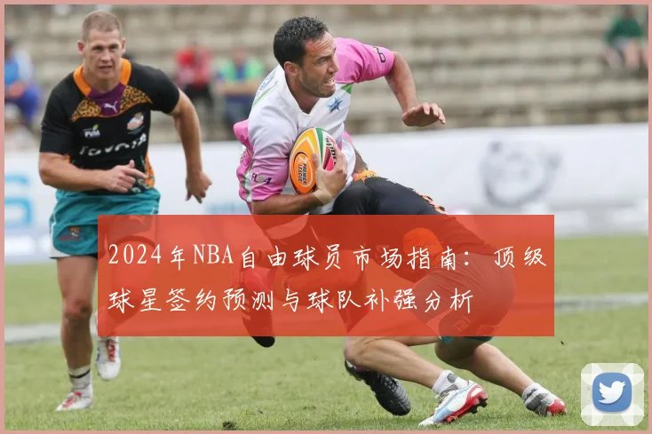 2024年NBA自由球员市场指南：顶级球星签约预测与球队补强分析
