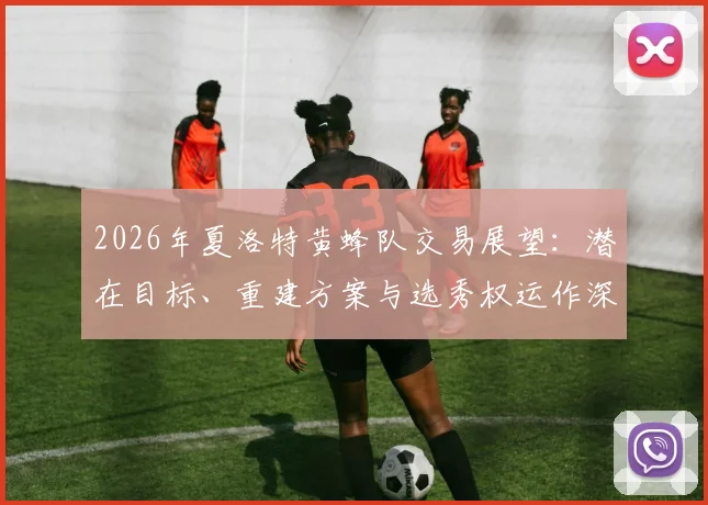 2026年夏洛特黄蜂队交易展望：潜在目标、重建方案与选秀权运作深度解析