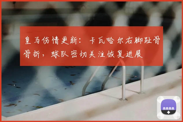 皇马伤情更新：卡瓦哈尔右脚趾骨骨折，球队密切关注恢复进展