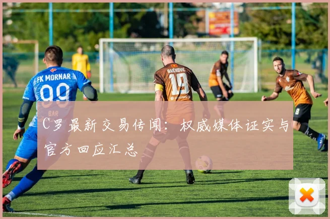 C罗最新交易传闻：权威媒体证实与官方回应汇总