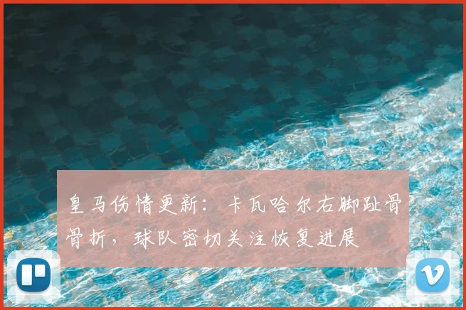 皇马伤情更新：卡瓦哈尔右脚趾骨骨折，球队密切关注恢复进展