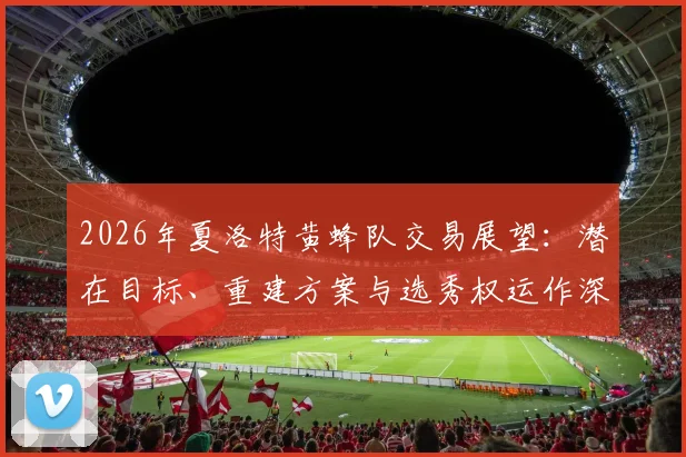 2026年夏洛特黄蜂队交易展望：潜在目标、重建方案与选秀权运作深度解析