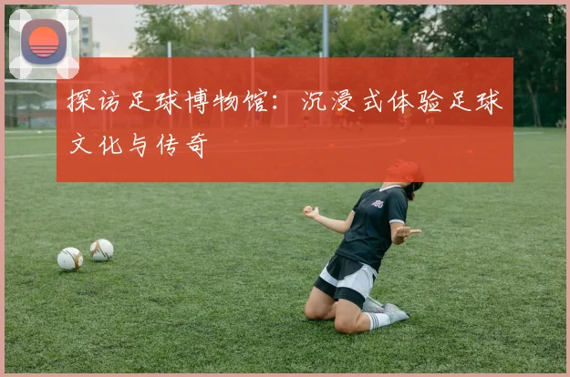 探访足球博物馆：沉浸式体验足球文化与传奇