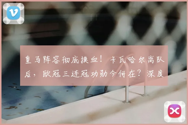 皇马阵容彻底换血！卡瓦哈尔离队后，欧冠三连冠功勋今何在？深度解析球队新老交替