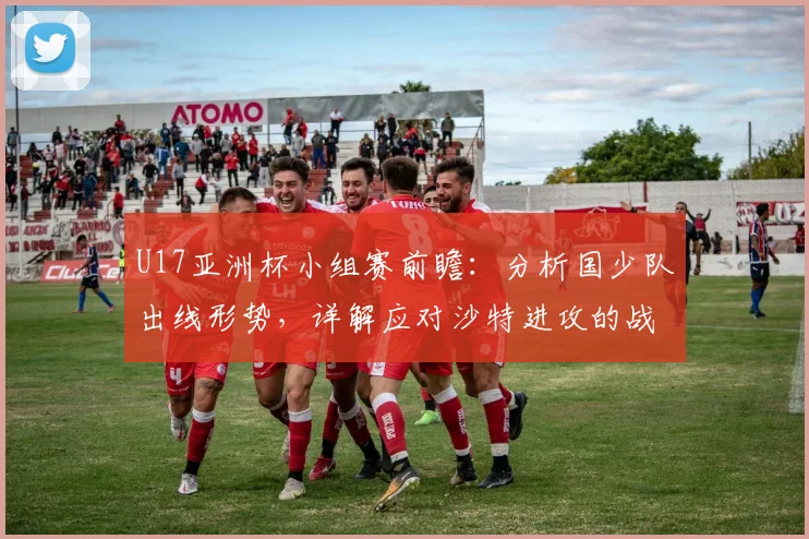 U17亚洲杯小组赛前瞻：分析国少队出线形势，详解应对沙特进攻的战术部署