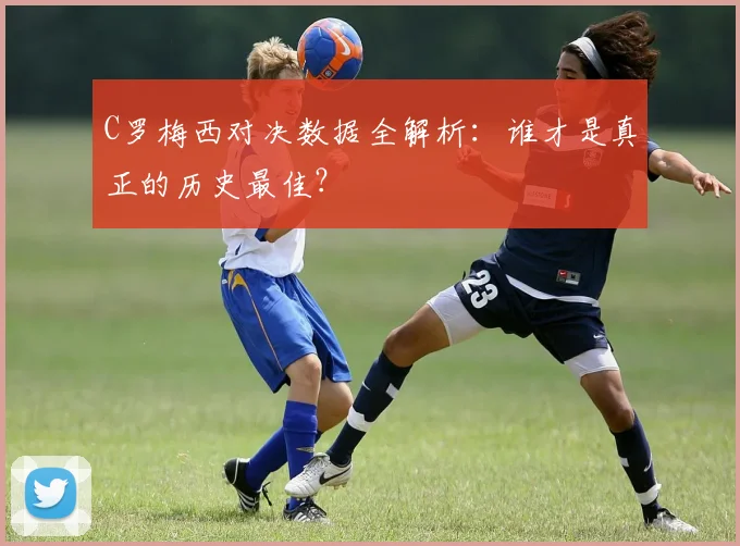 C罗梅西对决数据全解析：谁才是真正的历史最佳？