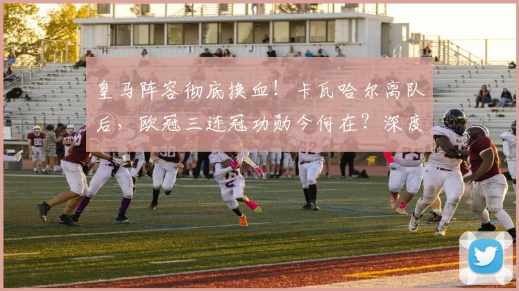 皇马阵容彻底换血！卡瓦哈尔离队后，欧冠三连冠功勋今何在？深度解析球队新老交替